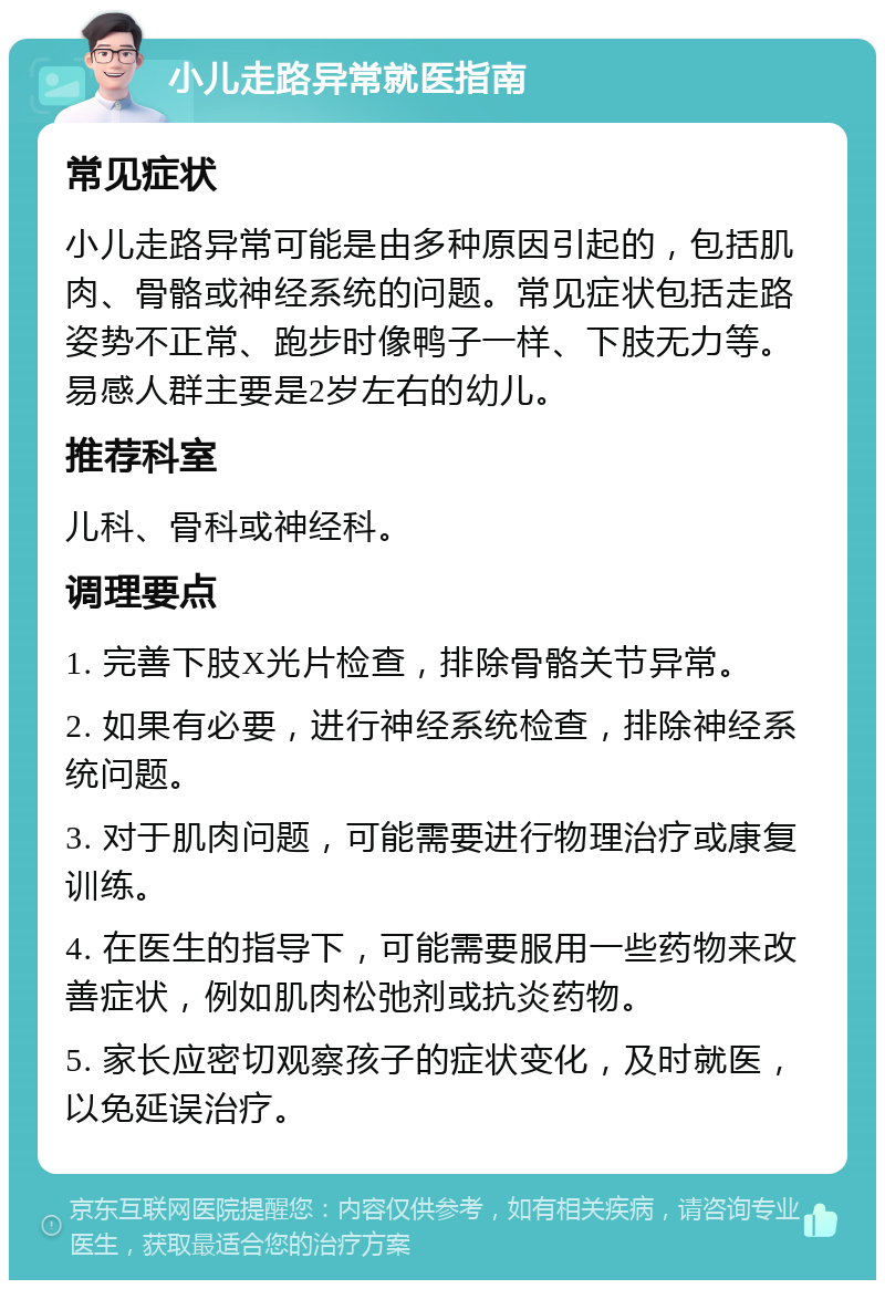 小儿走路异常就医指南 常见症状 小儿走路异常可能是由多种原因引起的，包括肌肉、骨骼或神经系统的问题。常见症状包括走路姿势不正常、跑步时像鸭子一样、下肢无力等。易感人群主要是2岁左右的幼儿。 推荐科室 儿科、骨科或神经科。 调理要点 1. 完善下肢X光片检查，排除骨骼关节异常。 2. 如果有必要，进行神经系统检查，排除神经系统问题。 3. 对于肌肉问题，可能需要进行物理治疗或康复训练。 4. 在医生的指导下，可能需要服用一些药物来改善症状，例如肌肉松弛剂或抗炎药物。 5. 家长应密切观察孩子的症状变化，及时就医，以免延误治疗。