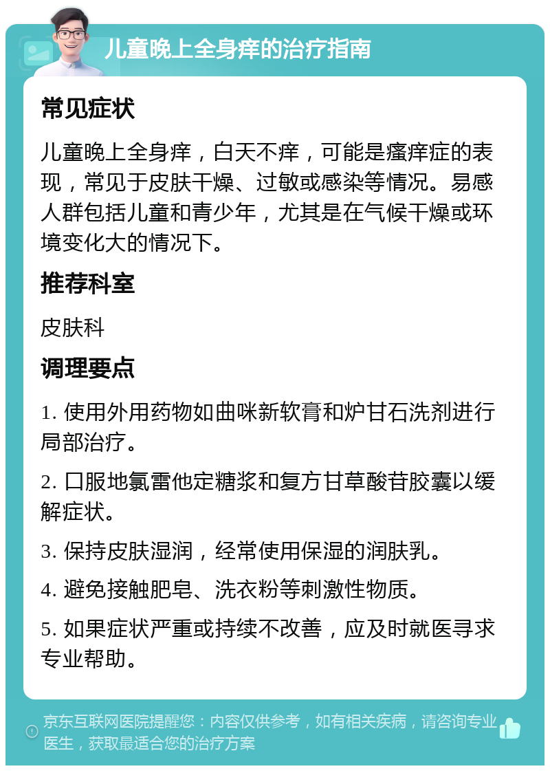 儿童晚上全身痒的治疗指南 常见症状 儿童晚上全身痒，白天不痒，可能是瘙痒症的表现，常见于皮肤干燥、过敏或感染等情况。易感人群包括儿童和青少年，尤其是在气候干燥或环境变化大的情况下。 推荐科室 皮肤科 调理要点 1. 使用外用药物如曲咪新软膏和炉甘石洗剂进行局部治疗。 2. 口服地氯雷他定糖浆和复方甘草酸苷胶囊以缓解症状。 3. 保持皮肤湿润，经常使用保湿的润肤乳。 4. 避免接触肥皂、洗衣粉等刺激性物质。 5. 如果症状严重或持续不改善，应及时就医寻求专业帮助。