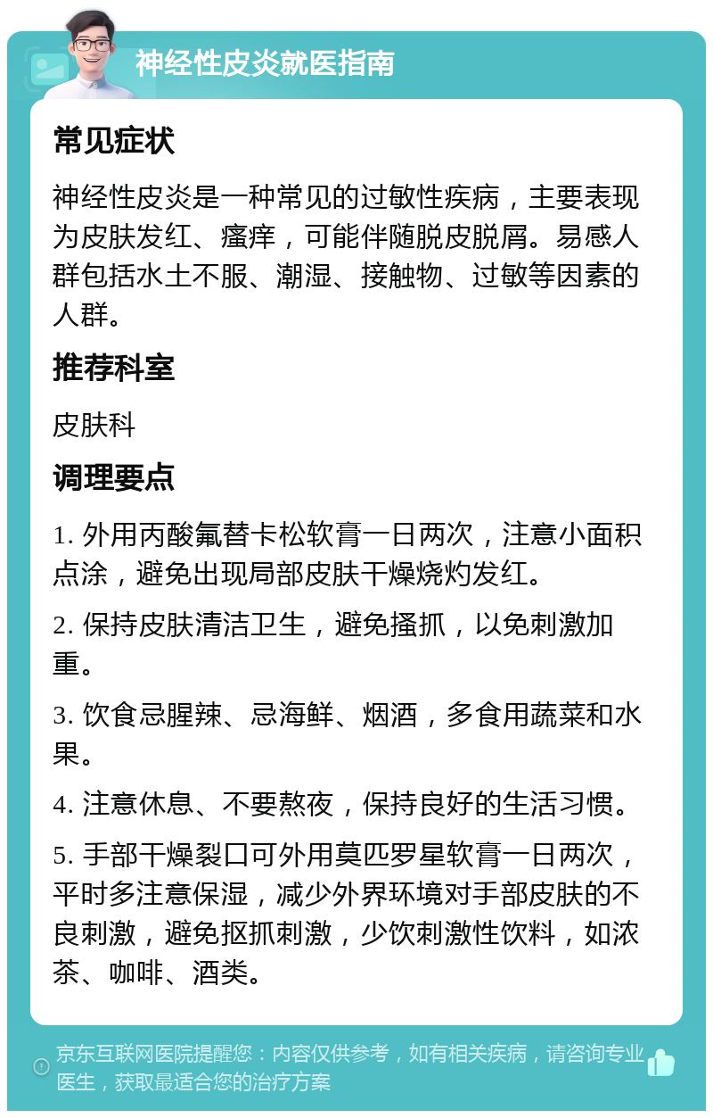 神经性皮炎就医指南 常见症状 神经性皮炎是一种常见的过敏性疾病，主要表现为皮肤发红、瘙痒，可能伴随脱皮脱屑。易感人群包括水土不服、潮湿、接触物、过敏等因素的人群。 推荐科室 皮肤科 调理要点 1. 外用丙酸氟替卡松软膏一日两次，注意小面积点涂，避免出现局部皮肤干燥烧灼发红。 2. 保持皮肤清洁卫生，避免搔抓，以免刺激加重。 3. 饮食忌腥辣、忌海鲜、烟酒，多食用蔬菜和水果。 4. 注意休息、不要熬夜，保持良好的生活习惯。 5. 手部干燥裂口可外用莫匹罗星软膏一日两次，平时多注意保湿，减少外界环境对手部皮肤的不良刺激，避免抠抓刺激，少饮刺激性饮料，如浓茶、咖啡、酒类。