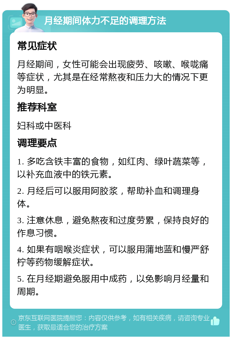 月经期间体力不足的调理方法 常见症状 月经期间，女性可能会出现疲劳、咳嗽、喉咙痛等症状，尤其是在经常熬夜和压力大的情况下更为明显。 推荐科室 妇科或中医科 调理要点 1. 多吃含铁丰富的食物，如红肉、绿叶蔬菜等，以补充血液中的铁元素。 2. 月经后可以服用阿胶浆，帮助补血和调理身体。 3. 注意休息，避免熬夜和过度劳累，保持良好的作息习惯。 4. 如果有咽喉炎症状，可以服用蒲地蓝和慢严舒柠等药物缓解症状。 5. 在月经期避免服用中成药，以免影响月经量和周期。