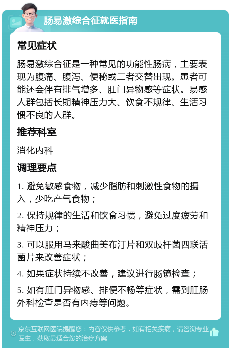 肠易激综合征就医指南 常见症状 肠易激综合征是一种常见的功能性肠病，主要表现为腹痛、腹泻、便秘或二者交替出现。患者可能还会伴有排气增多、肛门异物感等症状。易感人群包括长期精神压力大、饮食不规律、生活习惯不良的人群。 推荐科室 消化内科 调理要点 1. 避免敏感食物，减少脂肪和刺激性食物的摄入，少吃产气食物； 2. 保持规律的生活和饮食习惯，避免过度疲劳和精神压力； 3. 可以服用马来酸曲美布汀片和双歧杆菌四联活菌片来改善症状； 4. 如果症状持续不改善，建议进行肠镜检查； 5. 如有肛门异物感、排便不畅等症状，需到肛肠外科检查是否有内痔等问题。