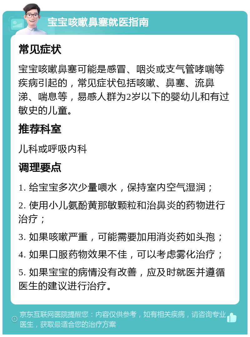 宝宝咳嗽鼻塞就医指南 常见症状 宝宝咳嗽鼻塞可能是感冒、咽炎或支气管哮喘等疾病引起的，常见症状包括咳嗽、鼻塞、流鼻涕、喘息等，易感人群为2岁以下的婴幼儿和有过敏史的儿童。 推荐科室 儿科或呼吸内科 调理要点 1. 给宝宝多次少量喂水，保持室内空气湿润； 2. 使用小儿氨酚黄那敏颗粒和治鼻炎的药物进行治疗； 3. 如果咳嗽严重，可能需要加用消炎药如头孢； 4. 如果口服药物效果不佳，可以考虑雾化治疗； 5. 如果宝宝的病情没有改善，应及时就医并遵循医生的建议进行治疗。