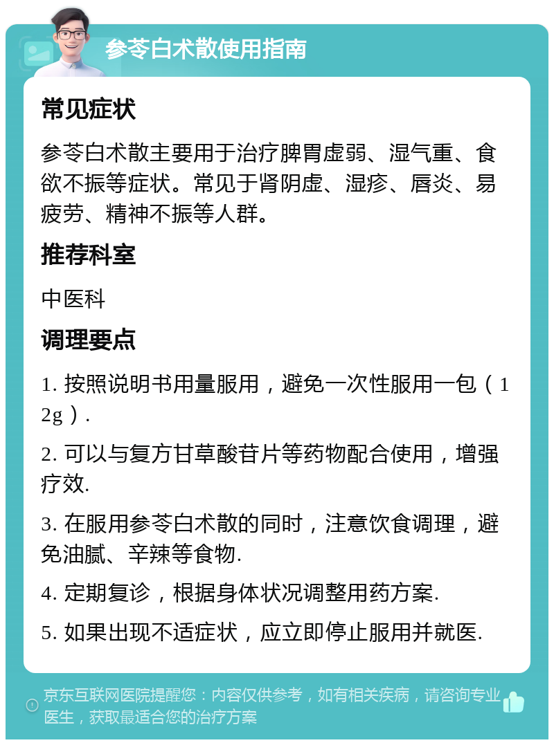 参苓白术散使用指南 常见症状 参苓白术散主要用于治疗脾胃虚弱、湿气重、食欲不振等症状。常见于肾阴虚、湿疹、唇炎、易疲劳、精神不振等人群。 推荐科室 中医科 调理要点 1. 按照说明书用量服用，避免一次性服用一包（12g）. 2. 可以与复方甘草酸苷片等药物配合使用，增强疗效. 3. 在服用参苓白术散的同时，注意饮食调理，避免油腻、辛辣等食物. 4. 定期复诊，根据身体状况调整用药方案. 5. 如果出现不适症状，应立即停止服用并就医.