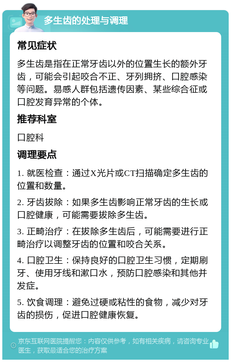 多生齿的处理与调理 常见症状 多生齿是指在正常牙齿以外的位置生长的额外牙齿，可能会引起咬合不正、牙列拥挤、口腔感染等问题。易感人群包括遗传因素、某些综合征或口腔发育异常的个体。 推荐科室 口腔科 调理要点 1. 就医检查：通过X光片或CT扫描确定多生齿的位置和数量。 2. 牙齿拔除：如果多生齿影响正常牙齿的生长或口腔健康，可能需要拔除多生齿。 3. 正畸治疗：在拔除多生齿后，可能需要进行正畸治疗以调整牙齿的位置和咬合关系。 4. 口腔卫生：保持良好的口腔卫生习惯，定期刷牙、使用牙线和漱口水，预防口腔感染和其他并发症。 5. 饮食调理：避免过硬或粘性的食物，减少对牙齿的损伤，促进口腔健康恢复。