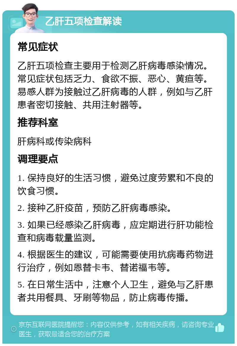 乙肝五项检查解读 常见症状 乙肝五项检查主要用于检测乙肝病毒感染情况。常见症状包括乏力、食欲不振、恶心、黄疸等。易感人群为接触过乙肝病毒的人群，例如与乙肝患者密切接触、共用注射器等。 推荐科室 肝病科或传染病科 调理要点 1. 保持良好的生活习惯，避免过度劳累和不良的饮食习惯。 2. 接种乙肝疫苗，预防乙肝病毒感染。 3. 如果已经感染乙肝病毒，应定期进行肝功能检查和病毒载量监测。 4. 根据医生的建议，可能需要使用抗病毒药物进行治疗，例如恩替卡韦、替诺福韦等。 5. 在日常生活中，注意个人卫生，避免与乙肝患者共用餐具、牙刷等物品，防止病毒传播。