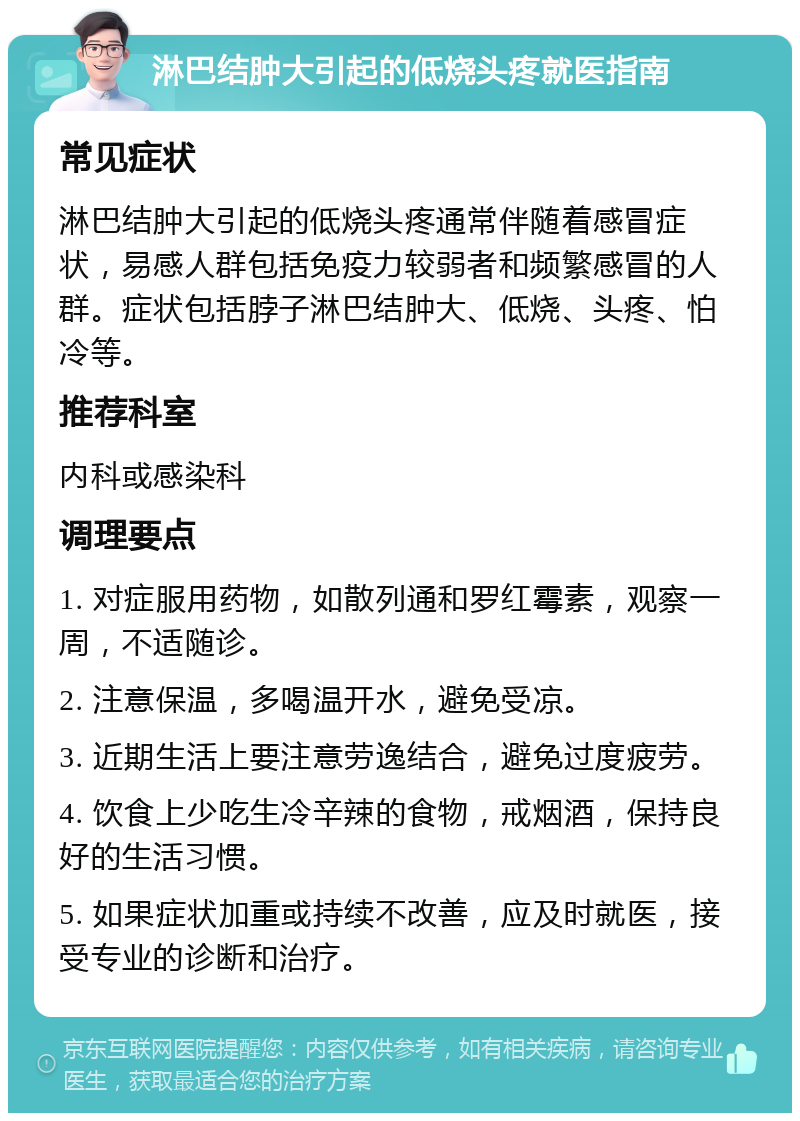 淋巴结肿大引起的低烧头疼就医指南 常见症状 淋巴结肿大引起的低烧头疼通常伴随着感冒症状，易感人群包括免疫力较弱者和频繁感冒的人群。症状包括脖子淋巴结肿大、低烧、头疼、怕冷等。 推荐科室 内科或感染科 调理要点 1. 对症服用药物，如散列通和罗红霉素，观察一周，不适随诊。 2. 注意保温，多喝温开水，避免受凉。 3. 近期生活上要注意劳逸结合，避免过度疲劳。 4. 饮食上少吃生冷辛辣的食物，戒烟酒，保持良好的生活习惯。 5. 如果症状加重或持续不改善，应及时就医，接受专业的诊断和治疗。