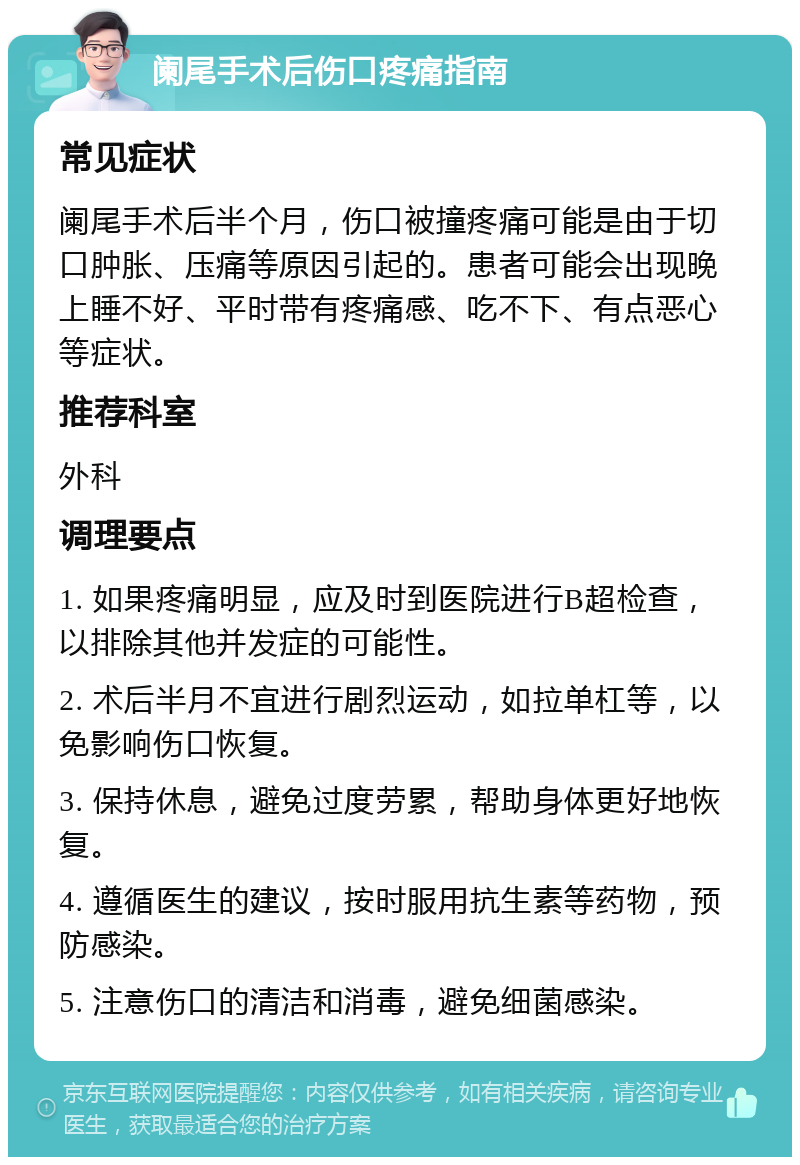 阑尾手术后伤口疼痛指南 常见症状 阑尾手术后半个月，伤口被撞疼痛可能是由于切口肿胀、压痛等原因引起的。患者可能会出现晚上睡不好、平时带有疼痛感、吃不下、有点恶心等症状。 推荐科室 外科 调理要点 1. 如果疼痛明显，应及时到医院进行B超检查，以排除其他并发症的可能性。 2. 术后半月不宜进行剧烈运动，如拉单杠等，以免影响伤口恢复。 3. 保持休息，避免过度劳累，帮助身体更好地恢复。 4. 遵循医生的建议，按时服用抗生素等药物，预防感染。 5. 注意伤口的清洁和消毒，避免细菌感染。