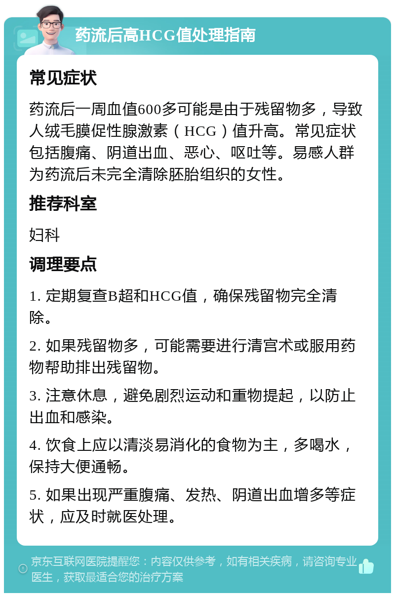 药流后高HCG值处理指南 常见症状 药流后一周血值600多可能是由于残留物多，导致人绒毛膜促性腺激素（HCG）值升高。常见症状包括腹痛、阴道出血、恶心、呕吐等。易感人群为药流后未完全清除胚胎组织的女性。 推荐科室 妇科 调理要点 1. 定期复查B超和HCG值，确保残留物完全清除。 2. 如果残留物多，可能需要进行清宫术或服用药物帮助排出残留物。 3. 注意休息，避免剧烈运动和重物提起，以防止出血和感染。 4. 饮食上应以清淡易消化的食物为主，多喝水，保持大便通畅。 5. 如果出现严重腹痛、发热、阴道出血增多等症状，应及时就医处理。