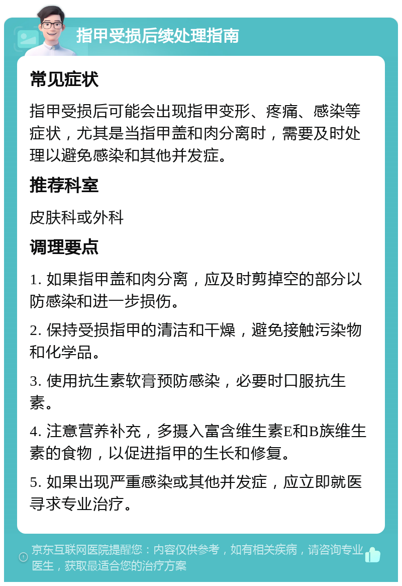 指甲受损后续处理指南 常见症状 指甲受损后可能会出现指甲变形、疼痛、感染等症状，尤其是当指甲盖和肉分离时，需要及时处理以避免感染和其他并发症。 推荐科室 皮肤科或外科 调理要点 1. 如果指甲盖和肉分离，应及时剪掉空的部分以防感染和进一步损伤。 2. 保持受损指甲的清洁和干燥，避免接触污染物和化学品。 3. 使用抗生素软膏预防感染，必要时口服抗生素。 4. 注意营养补充，多摄入富含维生素E和B族维生素的食物，以促进指甲的生长和修复。 5. 如果出现严重感染或其他并发症，应立即就医寻求专业治疗。