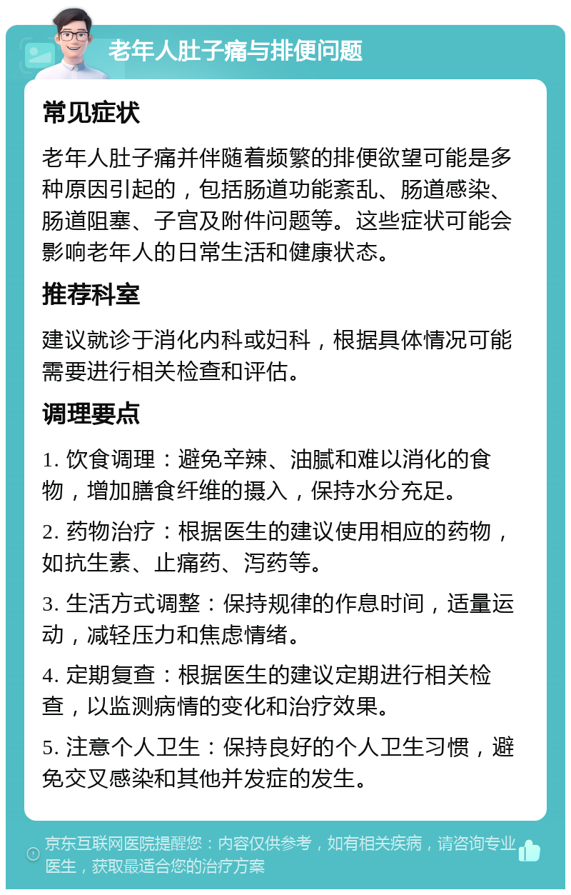 老年人肚子痛与排便问题 常见症状 老年人肚子痛并伴随着频繁的排便欲望可能是多种原因引起的，包括肠道功能紊乱、肠道感染、肠道阻塞、子宫及附件问题等。这些症状可能会影响老年人的日常生活和健康状态。 推荐科室 建议就诊于消化内科或妇科，根据具体情况可能需要进行相关检查和评估。 调理要点 1. 饮食调理：避免辛辣、油腻和难以消化的食物，增加膳食纤维的摄入，保持水分充足。 2. 药物治疗：根据医生的建议使用相应的药物，如抗生素、止痛药、泻药等。 3. 生活方式调整：保持规律的作息时间，适量运动，减轻压力和焦虑情绪。 4. 定期复查：根据医生的建议定期进行相关检查，以监测病情的变化和治疗效果。 5. 注意个人卫生：保持良好的个人卫生习惯，避免交叉感染和其他并发症的发生。