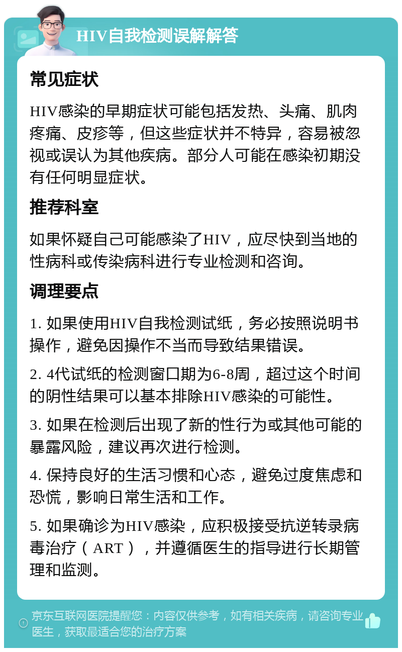 HIV自我检测误解解答 常见症状 HIV感染的早期症状可能包括发热、头痛、肌肉疼痛、皮疹等，但这些症状并不特异，容易被忽视或误认为其他疾病。部分人可能在感染初期没有任何明显症状。 推荐科室 如果怀疑自己可能感染了HIV，应尽快到当地的性病科或传染病科进行专业检测和咨询。 调理要点 1. 如果使用HIV自我检测试纸，务必按照说明书操作，避免因操作不当而导致结果错误。 2. 4代试纸的检测窗口期为6-8周，超过这个时间的阴性结果可以基本排除HIV感染的可能性。 3. 如果在检测后出现了新的性行为或其他可能的暴露风险，建议再次进行检测。 4. 保持良好的生活习惯和心态，避免过度焦虑和恐慌，影响日常生活和工作。 5. 如果确诊为HIV感染，应积极接受抗逆转录病毒治疗（ART），并遵循医生的指导进行长期管理和监测。