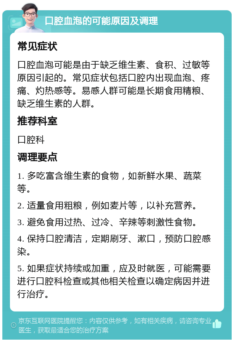 口腔血泡的可能原因及调理 常见症状 口腔血泡可能是由于缺乏维生素、食积、过敏等原因引起的。常见症状包括口腔内出现血泡、疼痛、灼热感等。易感人群可能是长期食用精粮、缺乏维生素的人群。 推荐科室 口腔科 调理要点 1. 多吃富含维生素的食物，如新鲜水果、蔬菜等。 2. 适量食用粗粮，例如麦片等，以补充营养。 3. 避免食用过热、过冷、辛辣等刺激性食物。 4. 保持口腔清洁，定期刷牙、漱口，预防口腔感染。 5. 如果症状持续或加重，应及时就医，可能需要进行口腔科检查或其他相关检查以确定病因并进行治疗。