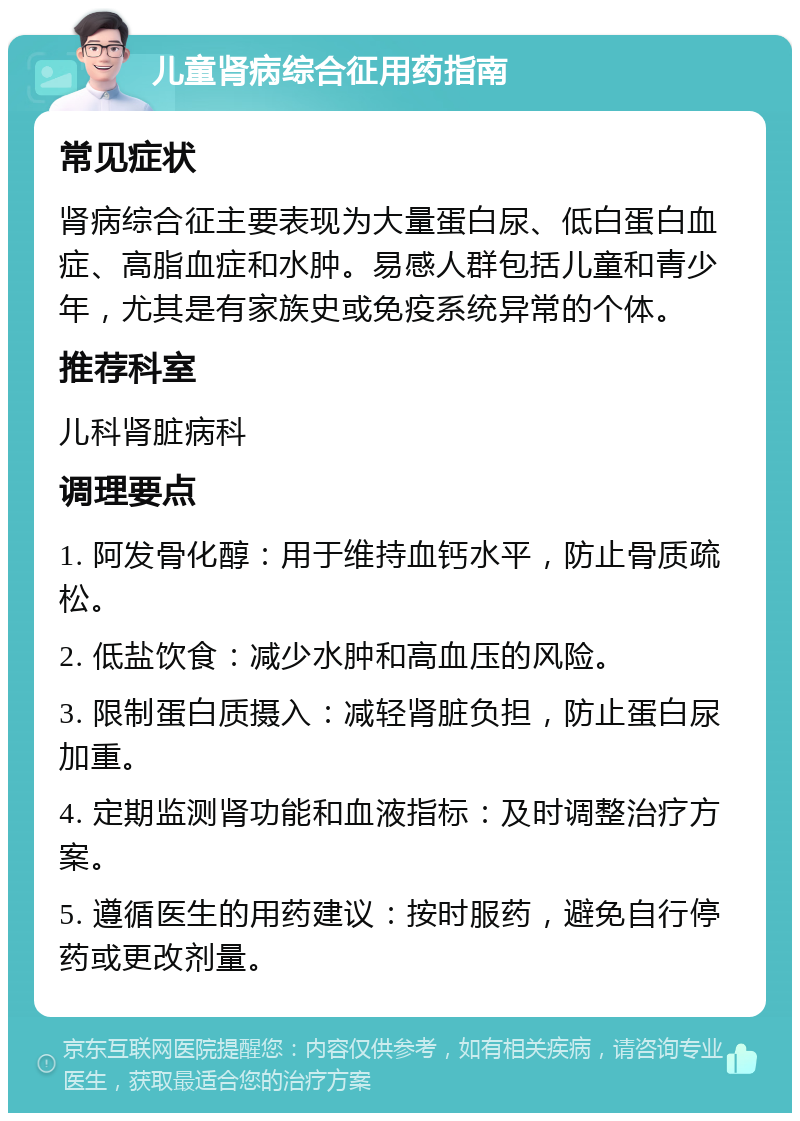 儿童肾病综合征用药指南 常见症状 肾病综合征主要表现为大量蛋白尿、低白蛋白血症、高脂血症和水肿。易感人群包括儿童和青少年，尤其是有家族史或免疫系统异常的个体。 推荐科室 儿科肾脏病科 调理要点 1. 阿发骨化醇：用于维持血钙水平，防止骨质疏松。 2. 低盐饮食：减少水肿和高血压的风险。 3. 限制蛋白质摄入：减轻肾脏负担，防止蛋白尿加重。 4. 定期监测肾功能和血液指标：及时调整治疗方案。 5. 遵循医生的用药建议：按时服药，避免自行停药或更改剂量。