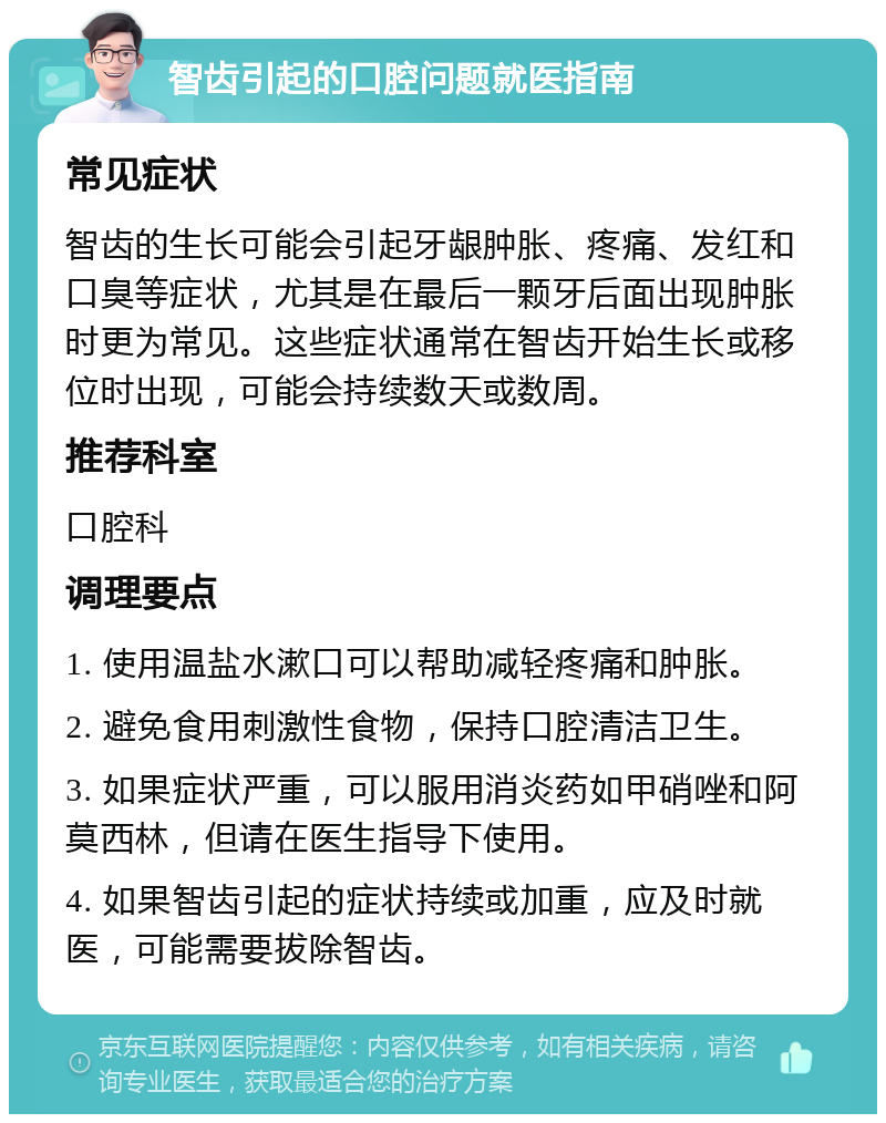 智齿引起的口腔问题就医指南 常见症状 智齿的生长可能会引起牙龈肿胀、疼痛、发红和口臭等症状，尤其是在最后一颗牙后面出现肿胀时更为常见。这些症状通常在智齿开始生长或移位时出现，可能会持续数天或数周。 推荐科室 口腔科 调理要点 1. 使用温盐水漱口可以帮助减轻疼痛和肿胀。 2. 避免食用刺激性食物，保持口腔清洁卫生。 3. 如果症状严重，可以服用消炎药如甲硝唑和阿莫西林，但请在医生指导下使用。 4. 如果智齿引起的症状持续或加重，应及时就医，可能需要拔除智齿。