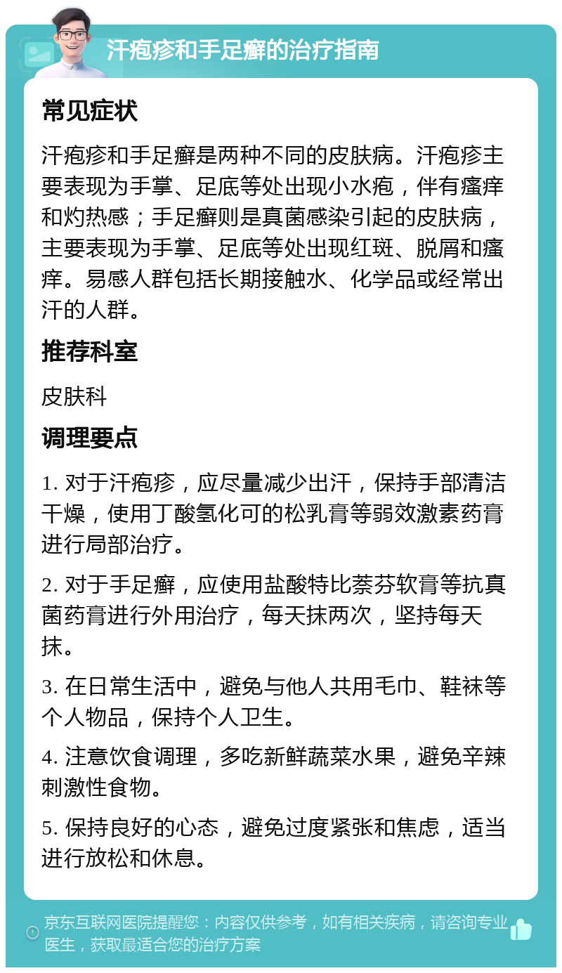 汗疱疹和手足癣的治疗指南 常见症状 汗疱疹和手足癣是两种不同的皮肤病。汗疱疹主要表现为手掌、足底等处出现小水疱，伴有瘙痒和灼热感；手足癣则是真菌感染引起的皮肤病，主要表现为手掌、足底等处出现红斑、脱屑和瘙痒。易感人群包括长期接触水、化学品或经常出汗的人群。 推荐科室 皮肤科 调理要点 1. 对于汗疱疹，应尽量减少出汗，保持手部清洁干燥，使用丁酸氢化可的松乳膏等弱效激素药膏进行局部治疗。 2. 对于手足癣，应使用盐酸特比萘芬软膏等抗真菌药膏进行外用治疗，每天抹两次，坚持每天抹。 3. 在日常生活中，避免与他人共用毛巾、鞋袜等个人物品，保持个人卫生。 4. 注意饮食调理，多吃新鲜蔬菜水果，避免辛辣刺激性食物。 5. 保持良好的心态，避免过度紧张和焦虑，适当进行放松和休息。