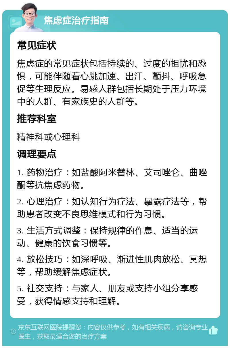 焦虑症治疗指南 常见症状 焦虑症的常见症状包括持续的、过度的担忧和恐惧，可能伴随着心跳加速、出汗、颤抖、呼吸急促等生理反应。易感人群包括长期处于压力环境中的人群、有家族史的人群等。 推荐科室 精神科或心理科 调理要点 1. 药物治疗：如盐酸阿米替林、艾司唑仑、曲唑酮等抗焦虑药物。 2. 心理治疗：如认知行为疗法、暴露疗法等，帮助患者改变不良思维模式和行为习惯。 3. 生活方式调整：保持规律的作息、适当的运动、健康的饮食习惯等。 4. 放松技巧：如深呼吸、渐进性肌肉放松、冥想等，帮助缓解焦虑症状。 5. 社交支持：与家人、朋友或支持小组分享感受，获得情感支持和理解。