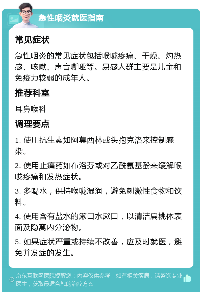 急性咽炎就医指南 常见症状 急性咽炎的常见症状包括喉咙疼痛、干燥、灼热感、咳嗽、声音嘶哑等。易感人群主要是儿童和免疫力较弱的成年人。 推荐科室 耳鼻喉科 调理要点 1. 使用抗生素如阿莫西林或头孢克洛来控制感染。 2. 使用止痛药如布洛芬或对乙酰氨基酚来缓解喉咙疼痛和发热症状。 3. 多喝水，保持喉咙湿润，避免刺激性食物和饮料。 4. 使用含有盐水的漱口水漱口，以清洁扁桃体表面及隐窝内分泌物。 5. 如果症状严重或持续不改善，应及时就医，避免并发症的发生。