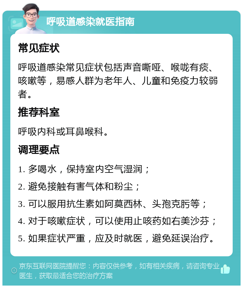 呼吸道感染就医指南 常见症状 呼吸道感染常见症状包括声音嘶哑、喉咙有痰、咳嗽等，易感人群为老年人、儿童和免疫力较弱者。 推荐科室 呼吸内科或耳鼻喉科。 调理要点 1. 多喝水，保持室内空气湿润； 2. 避免接触有害气体和粉尘； 3. 可以服用抗生素如阿莫西林、头孢克肟等； 4. 对于咳嗽症状，可以使用止咳药如右美沙芬； 5. 如果症状严重，应及时就医，避免延误治疗。