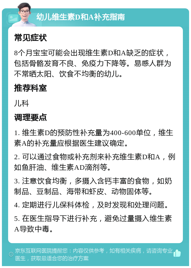 幼儿维生素D和A补充指南 常见症状 8个月宝宝可能会出现维生素D和A缺乏的症状，包括骨骼发育不良、免疫力下降等。易感人群为不常晒太阳、饮食不均衡的幼儿。 推荐科室 儿科 调理要点 1. 维生素D的预防性补充量为400-600单位，维生素A的补充量应根据医生建议确定。 2. 可以通过食物或补充剂来补充维生素D和A，例如鱼肝油、维生素AD滴剂等。 3. 注意饮食均衡，多摄入含钙丰富的食物，如奶制品、豆制品、海带和虾皮、动物固体等。 4. 定期进行儿保科体检，及时发现和处理问题。 5. 在医生指导下进行补充，避免过量摄入维生素A导致中毒。