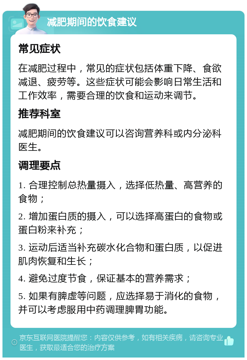 减肥期间的饮食建议 常见症状 在减肥过程中，常见的症状包括体重下降、食欲减退、疲劳等。这些症状可能会影响日常生活和工作效率，需要合理的饮食和运动来调节。 推荐科室 减肥期间的饮食建议可以咨询营养科或内分泌科医生。 调理要点 1. 合理控制总热量摄入，选择低热量、高营养的食物； 2. 增加蛋白质的摄入，可以选择高蛋白的食物或蛋白粉来补充； 3. 运动后适当补充碳水化合物和蛋白质，以促进肌肉恢复和生长； 4. 避免过度节食，保证基本的营养需求； 5. 如果有脾虚等问题，应选择易于消化的食物，并可以考虑服用中药调理脾胃功能。