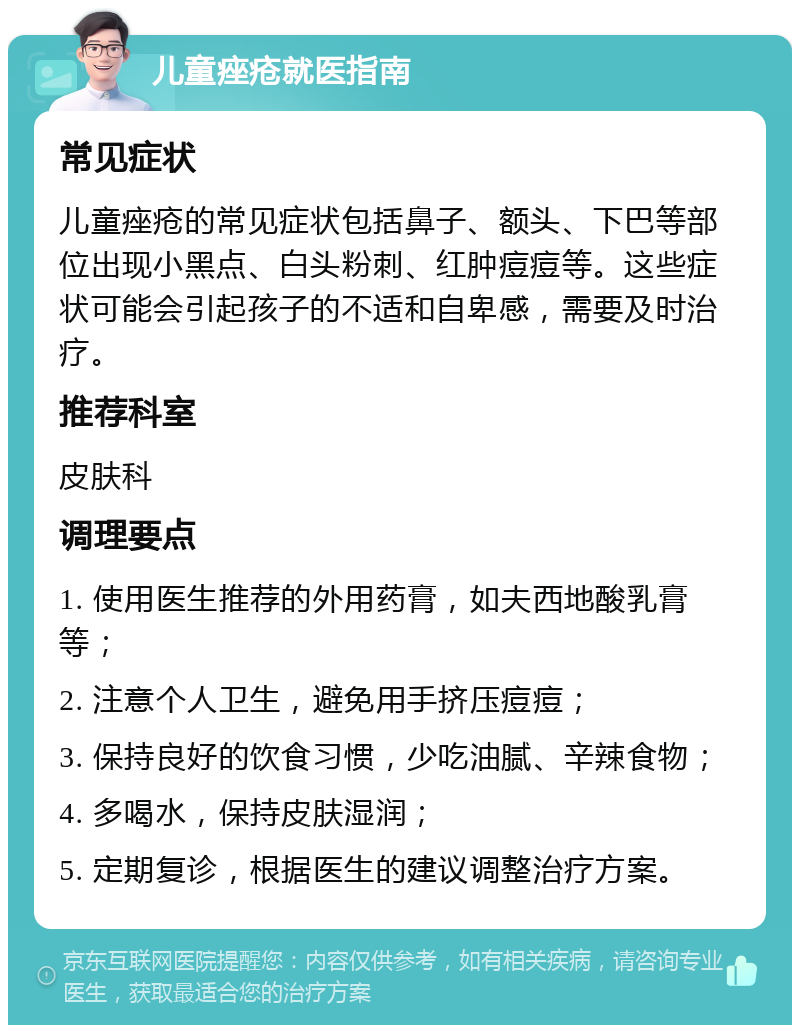 儿童痤疮就医指南 常见症状 儿童痤疮的常见症状包括鼻子、额头、下巴等部位出现小黑点、白头粉刺、红肿痘痘等。这些症状可能会引起孩子的不适和自卑感，需要及时治疗。 推荐科室 皮肤科 调理要点 1. 使用医生推荐的外用药膏，如夫西地酸乳膏等； 2. 注意个人卫生，避免用手挤压痘痘； 3. 保持良好的饮食习惯，少吃油腻、辛辣食物； 4. 多喝水，保持皮肤湿润； 5. 定期复诊，根据医生的建议调整治疗方案。