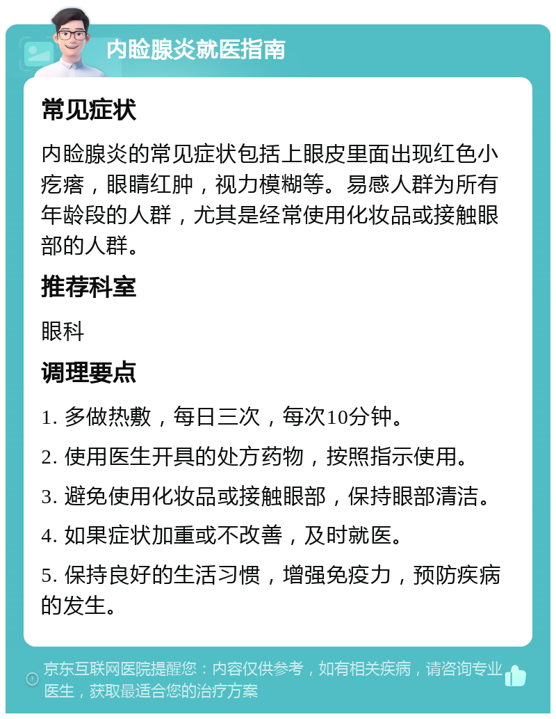 内睑腺炎就医指南 常见症状 内睑腺炎的常见症状包括上眼皮里面出现红色小疙瘩，眼睛红肿，视力模糊等。易感人群为所有年龄段的人群，尤其是经常使用化妆品或接触眼部的人群。 推荐科室 眼科 调理要点 1. 多做热敷，每日三次，每次10分钟。 2. 使用医生开具的处方药物，按照指示使用。 3. 避免使用化妆品或接触眼部，保持眼部清洁。 4. 如果症状加重或不改善，及时就医。 5. 保持良好的生活习惯，增强免疫力，预防疾病的发生。