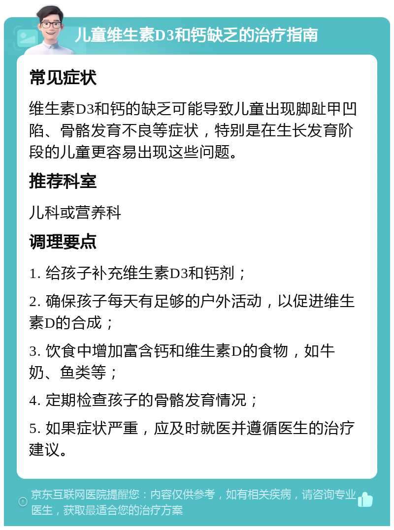 儿童维生素D3和钙缺乏的治疗指南 常见症状 维生素D3和钙的缺乏可能导致儿童出现脚趾甲凹陷、骨骼发育不良等症状，特别是在生长发育阶段的儿童更容易出现这些问题。 推荐科室 儿科或营养科 调理要点 1. 给孩子补充维生素D3和钙剂； 2. 确保孩子每天有足够的户外活动，以促进维生素D的合成； 3. 饮食中增加富含钙和维生素D的食物，如牛奶、鱼类等； 4. 定期检查孩子的骨骼发育情况； 5. 如果症状严重，应及时就医并遵循医生的治疗建议。