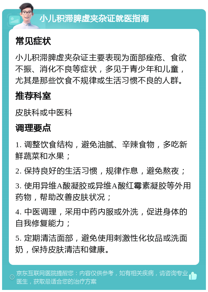 小儿积滞脾虚夹杂证就医指南 常见症状 小儿积滞脾虚夹杂证主要表现为面部痤疮、食欲不振、消化不良等症状，多见于青少年和儿童，尤其是那些饮食不规律或生活习惯不良的人群。 推荐科室 皮肤科或中医科 调理要点 1. 调整饮食结构，避免油腻、辛辣食物，多吃新鲜蔬菜和水果； 2. 保持良好的生活习惯，规律作息，避免熬夜； 3. 使用异维A酸凝胶或异维A酸红霉素凝胶等外用药物，帮助改善皮肤状况； 4. 中医调理，采用中药内服或外洗，促进身体的自我修复能力； 5. 定期清洁面部，避免使用刺激性化妆品或洗面奶，保持皮肤清洁和健康。