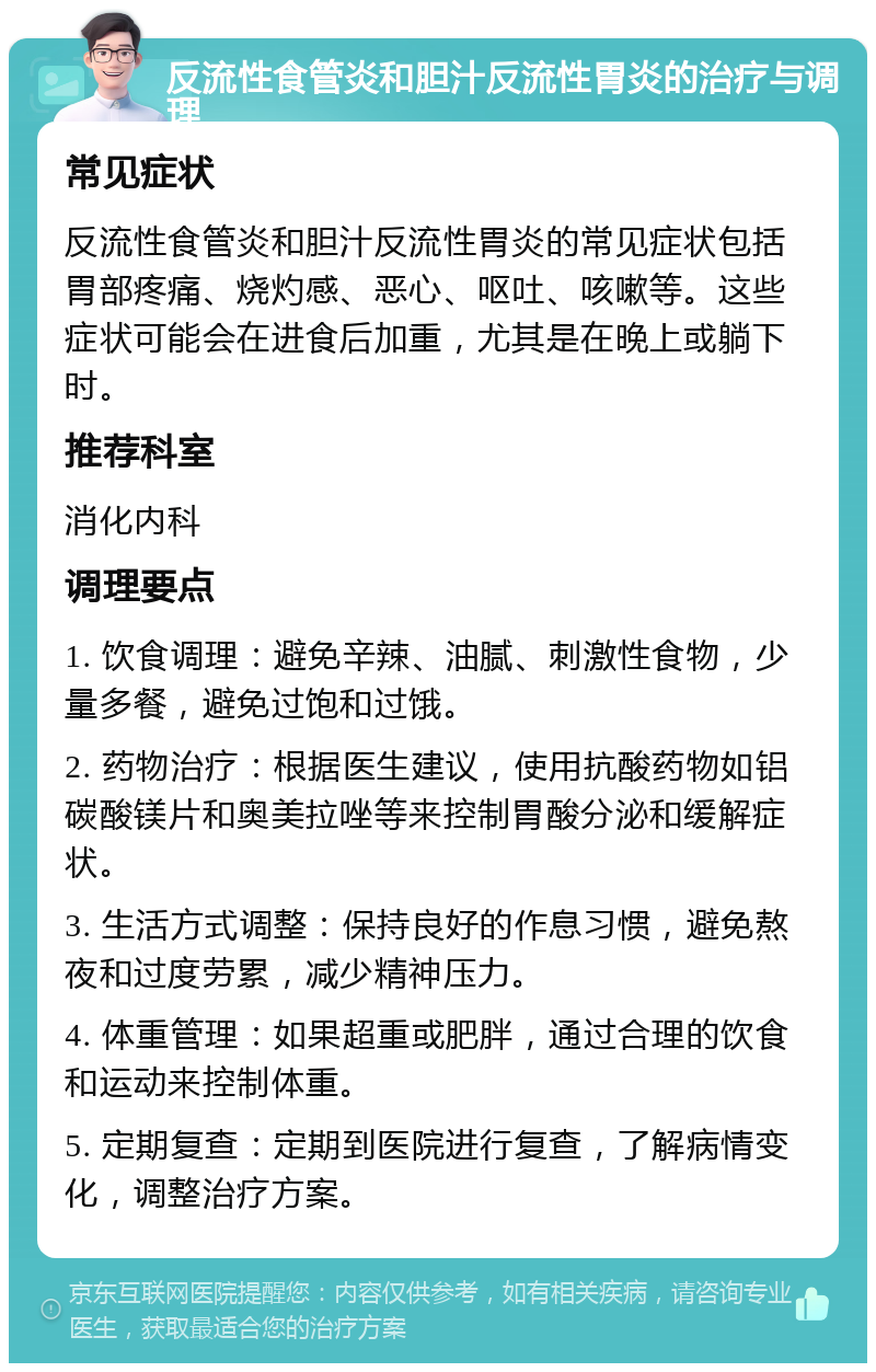 反流性食管炎和胆汁反流性胃炎的治疗与调理 常见症状 反流性食管炎和胆汁反流性胃炎的常见症状包括胃部疼痛、烧灼感、恶心、呕吐、咳嗽等。这些症状可能会在进食后加重，尤其是在晚上或躺下时。 推荐科室 消化内科 调理要点 1. 饮食调理：避免辛辣、油腻、刺激性食物，少量多餐，避免过饱和过饿。 2. 药物治疗：根据医生建议，使用抗酸药物如铝碳酸镁片和奥美拉唑等来控制胃酸分泌和缓解症状。 3. 生活方式调整：保持良好的作息习惯，避免熬夜和过度劳累，减少精神压力。 4. 体重管理：如果超重或肥胖，通过合理的饮食和运动来控制体重。 5. 定期复查：定期到医院进行复查，了解病情变化，调整治疗方案。