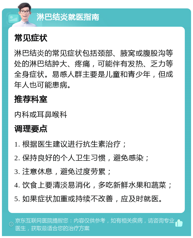 淋巴结炎就医指南 常见症状 淋巴结炎的常见症状包括颈部、腋窝或腹股沟等处的淋巴结肿大、疼痛，可能伴有发热、乏力等全身症状。易感人群主要是儿童和青少年，但成年人也可能患病。 推荐科室 内科或耳鼻喉科 调理要点 1. 根据医生建议进行抗生素治疗； 2. 保持良好的个人卫生习惯，避免感染； 3. 注意休息，避免过度劳累； 4. 饮食上要清淡易消化，多吃新鲜水果和蔬菜； 5. 如果症状加重或持续不改善，应及时就医。