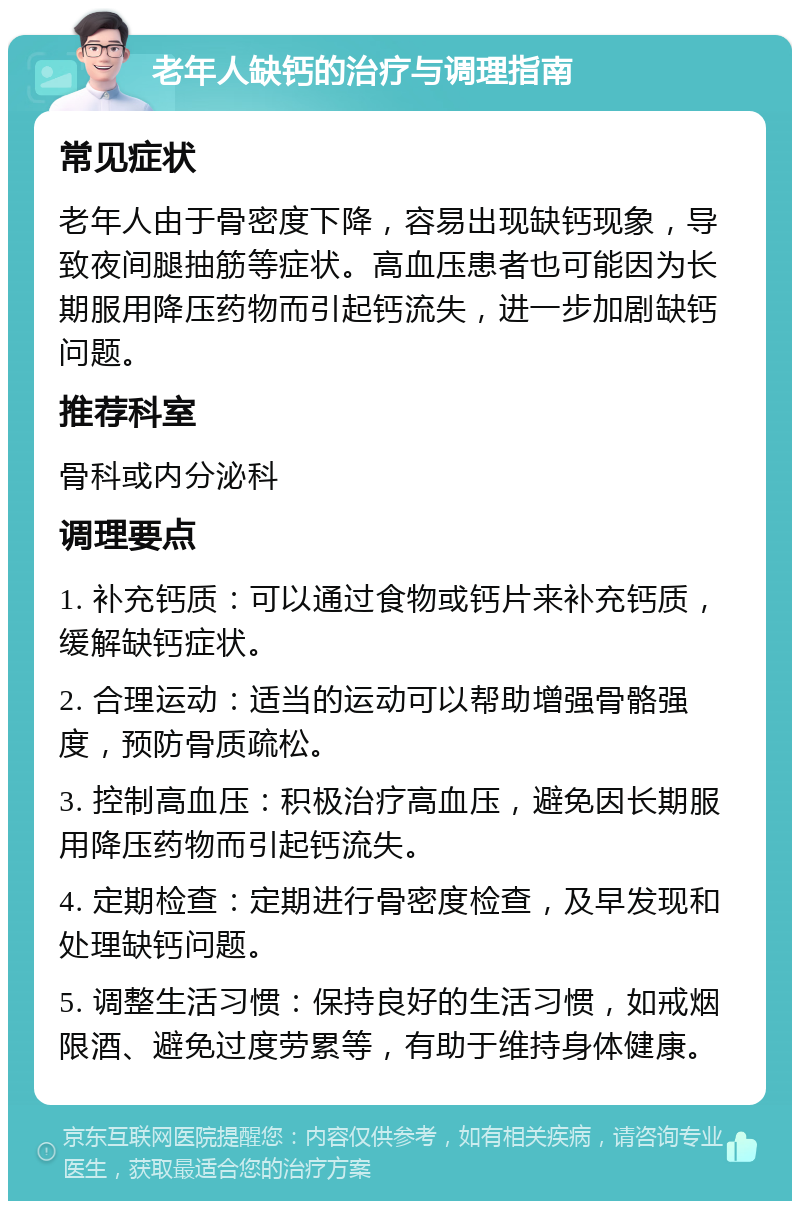 老年人缺钙的治疗与调理指南 常见症状 老年人由于骨密度下降，容易出现缺钙现象，导致夜间腿抽筋等症状。高血压患者也可能因为长期服用降压药物而引起钙流失，进一步加剧缺钙问题。 推荐科室 骨科或内分泌科 调理要点 1. 补充钙质：可以通过食物或钙片来补充钙质，缓解缺钙症状。 2. 合理运动：适当的运动可以帮助增强骨骼强度，预防骨质疏松。 3. 控制高血压：积极治疗高血压，避免因长期服用降压药物而引起钙流失。 4. 定期检查：定期进行骨密度检查，及早发现和处理缺钙问题。 5. 调整生活习惯：保持良好的生活习惯，如戒烟限酒、避免过度劳累等，有助于维持身体健康。