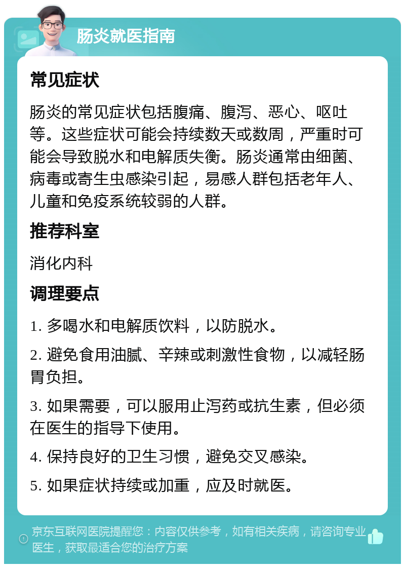 肠炎就医指南 常见症状 肠炎的常见症状包括腹痛、腹泻、恶心、呕吐等。这些症状可能会持续数天或数周，严重时可能会导致脱水和电解质失衡。肠炎通常由细菌、病毒或寄生虫感染引起，易感人群包括老年人、儿童和免疫系统较弱的人群。 推荐科室 消化内科 调理要点 1. 多喝水和电解质饮料，以防脱水。 2. 避免食用油腻、辛辣或刺激性食物，以减轻肠胃负担。 3. 如果需要，可以服用止泻药或抗生素，但必须在医生的指导下使用。 4. 保持良好的卫生习惯，避免交叉感染。 5. 如果症状持续或加重，应及时就医。