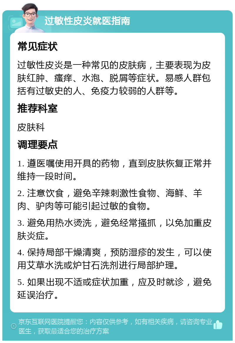 过敏性皮炎就医指南 常见症状 过敏性皮炎是一种常见的皮肤病，主要表现为皮肤红肿、瘙痒、水泡、脱屑等症状。易感人群包括有过敏史的人、免疫力较弱的人群等。 推荐科室 皮肤科 调理要点 1. 遵医嘱使用开具的药物，直到皮肤恢复正常并维持一段时间。 2. 注意饮食，避免辛辣刺激性食物、海鲜、羊肉、驴肉等可能引起过敏的食物。 3. 避免用热水烫洗，避免经常搔抓，以免加重皮肤炎症。 4. 保持局部干燥清爽，预防湿疹的发生，可以使用艾草水洗或炉甘石洗剂进行局部护理。 5. 如果出现不适或症状加重，应及时就诊，避免延误治疗。