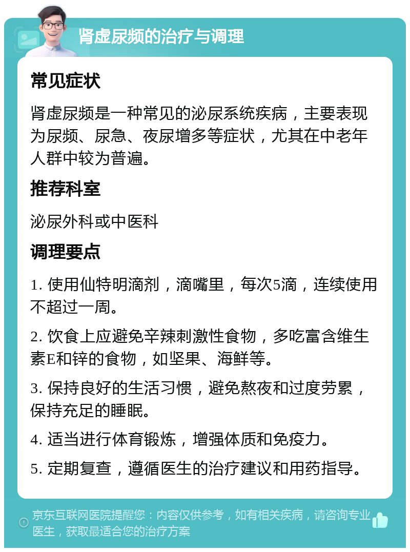 肾虚尿频的治疗与调理 常见症状 肾虚尿频是一种常见的泌尿系统疾病，主要表现为尿频、尿急、夜尿增多等症状，尤其在中老年人群中较为普遍。 推荐科室 泌尿外科或中医科 调理要点 1. 使用仙特明滴剂，滴嘴里，每次5滴，连续使用不超过一周。 2. 饮食上应避免辛辣刺激性食物，多吃富含维生素E和锌的食物，如坚果、海鲜等。 3. 保持良好的生活习惯，避免熬夜和过度劳累，保持充足的睡眠。 4. 适当进行体育锻炼，增强体质和免疫力。 5. 定期复查，遵循医生的治疗建议和用药指导。