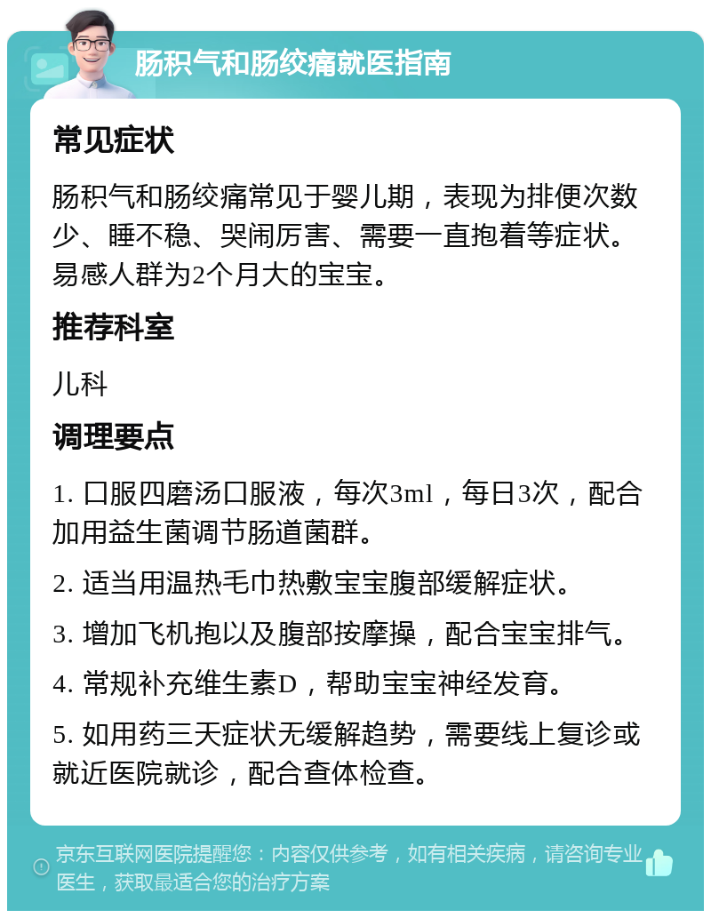 肠积气和肠绞痛就医指南 常见症状 肠积气和肠绞痛常见于婴儿期，表现为排便次数少、睡不稳、哭闹厉害、需要一直抱着等症状。易感人群为2个月大的宝宝。 推荐科室 儿科 调理要点 1. 口服四磨汤口服液，每次3ml，每日3次，配合加用益生菌调节肠道菌群。 2. 适当用温热毛巾热敷宝宝腹部缓解症状。 3. 增加飞机抱以及腹部按摩操，配合宝宝排气。 4. 常规补充维生素D，帮助宝宝神经发育。 5. 如用药三天症状无缓解趋势，需要线上复诊或就近医院就诊，配合查体检查。