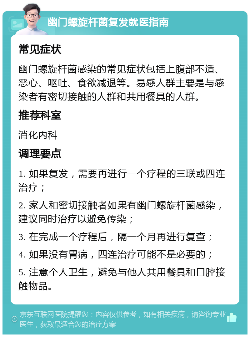 幽门螺旋杆菌复发就医指南 常见症状 幽门螺旋杆菌感染的常见症状包括上腹部不适、恶心、呕吐、食欲减退等。易感人群主要是与感染者有密切接触的人群和共用餐具的人群。 推荐科室 消化内科 调理要点 1. 如果复发，需要再进行一个疗程的三联或四连治疗； 2. 家人和密切接触者如果有幽门螺旋杆菌感染，建议同时治疗以避免传染； 3. 在完成一个疗程后，隔一个月再进行复查； 4. 如果没有胃病，四连治疗可能不是必要的； 5. 注意个人卫生，避免与他人共用餐具和口腔接触物品。