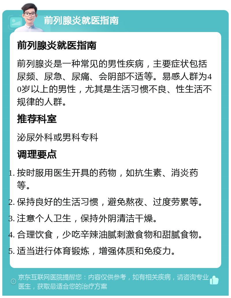 前列腺炎就医指南 前列腺炎就医指南 前列腺炎是一种常见的男性疾病，主要症状包括尿频、尿急、尿痛、会阴部不适等。易感人群为40岁以上的男性，尤其是生活习惯不良、性生活不规律的人群。 推荐科室 泌尿外科或男科专科 调理要点 按时服用医生开具的药物，如抗生素、消炎药等。 保持良好的生活习惯，避免熬夜、过度劳累等。 注意个人卫生，保持外阴清洁干燥。 合理饮食，少吃辛辣油腻刺激食物和甜腻食物。 适当进行体育锻炼，增强体质和免疫力。