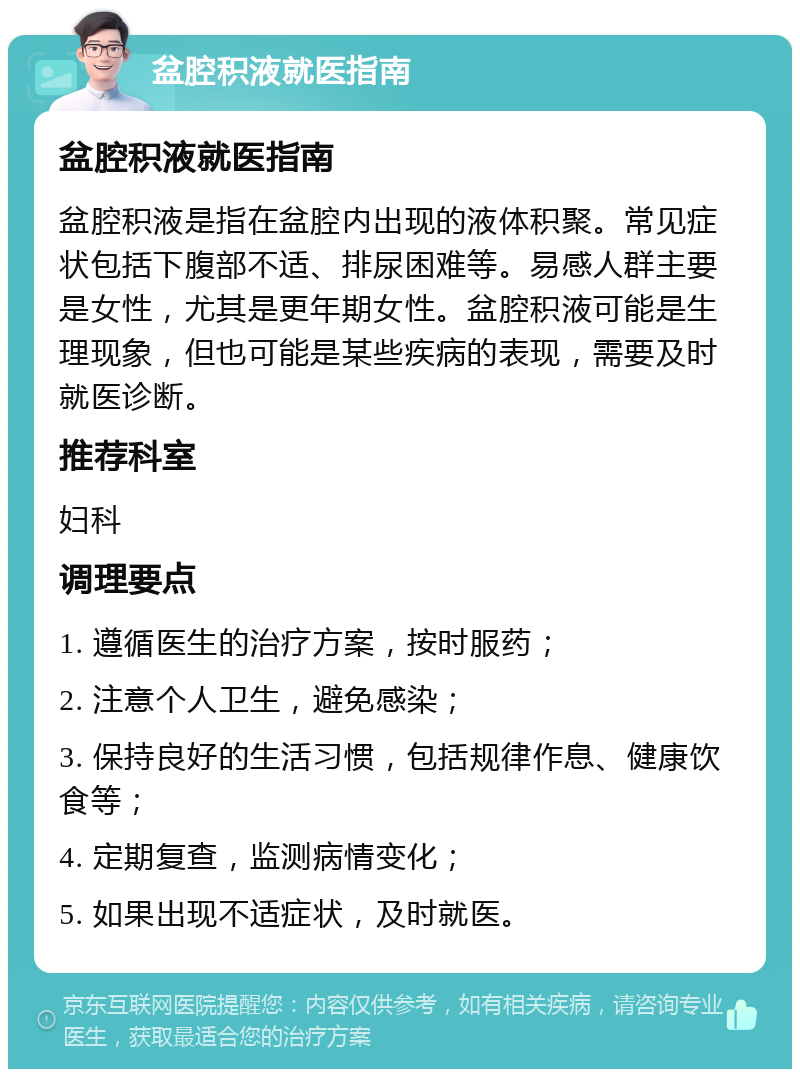 盆腔积液就医指南 盆腔积液就医指南 盆腔积液是指在盆腔内出现的液体积聚。常见症状包括下腹部不适、排尿困难等。易感人群主要是女性，尤其是更年期女性。盆腔积液可能是生理现象，但也可能是某些疾病的表现，需要及时就医诊断。 推荐科室 妇科 调理要点 1. 遵循医生的治疗方案，按时服药； 2. 注意个人卫生，避免感染； 3. 保持良好的生活习惯，包括规律作息、健康饮食等； 4. 定期复查，监测病情变化； 5. 如果出现不适症状，及时就医。