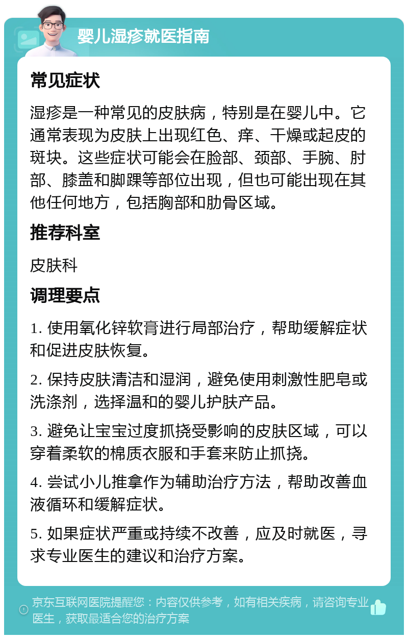 婴儿湿疹就医指南 常见症状 湿疹是一种常见的皮肤病，特别是在婴儿中。它通常表现为皮肤上出现红色、痒、干燥或起皮的斑块。这些症状可能会在脸部、颈部、手腕、肘部、膝盖和脚踝等部位出现，但也可能出现在其他任何地方，包括胸部和肋骨区域。 推荐科室 皮肤科 调理要点 1. 使用氧化锌软膏进行局部治疗，帮助缓解症状和促进皮肤恢复。 2. 保持皮肤清洁和湿润，避免使用刺激性肥皂或洗涤剂，选择温和的婴儿护肤产品。 3. 避免让宝宝过度抓挠受影响的皮肤区域，可以穿着柔软的棉质衣服和手套来防止抓挠。 4. 尝试小儿推拿作为辅助治疗方法，帮助改善血液循环和缓解症状。 5. 如果症状严重或持续不改善，应及时就医，寻求专业医生的建议和治疗方案。