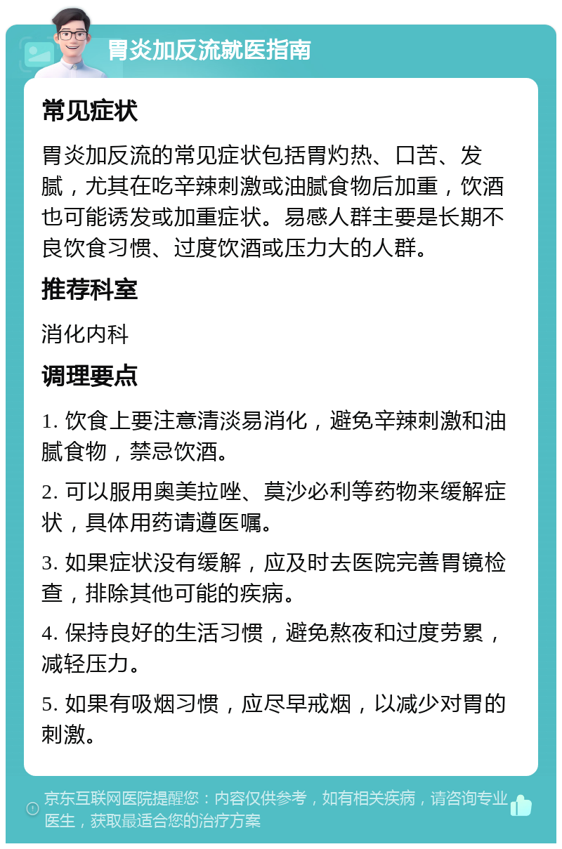 胃炎加反流就医指南 常见症状 胃炎加反流的常见症状包括胃灼热、口苦、发腻，尤其在吃辛辣刺激或油腻食物后加重，饮酒也可能诱发或加重症状。易感人群主要是长期不良饮食习惯、过度饮酒或压力大的人群。 推荐科室 消化内科 调理要点 1. 饮食上要注意清淡易消化，避免辛辣刺激和油腻食物，禁忌饮酒。 2. 可以服用奥美拉唑、莫沙必利等药物来缓解症状，具体用药请遵医嘱。 3. 如果症状没有缓解，应及时去医院完善胃镜检查，排除其他可能的疾病。 4. 保持良好的生活习惯，避免熬夜和过度劳累，减轻压力。 5. 如果有吸烟习惯，应尽早戒烟，以减少对胃的刺激。