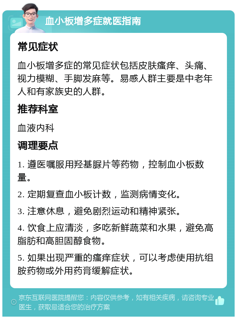 血小板增多症就医指南 常见症状 血小板增多症的常见症状包括皮肤瘙痒、头痛、视力模糊、手脚发麻等。易感人群主要是中老年人和有家族史的人群。 推荐科室 血液内科 调理要点 1. 遵医嘱服用羟基脲片等药物，控制血小板数量。 2. 定期复查血小板计数，监测病情变化。 3. 注意休息，避免剧烈运动和精神紧张。 4. 饮食上应清淡，多吃新鲜蔬菜和水果，避免高脂肪和高胆固醇食物。 5. 如果出现严重的瘙痒症状，可以考虑使用抗组胺药物或外用药膏缓解症状。