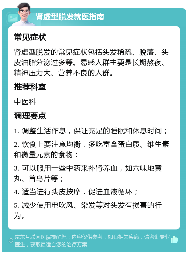 肾虚型脱发就医指南 常见症状 肾虚型脱发的常见症状包括头发稀疏、脱落、头皮油脂分泌过多等。易感人群主要是长期熬夜、精神压力大、营养不良的人群。 推荐科室 中医科 调理要点 1. 调整生活作息，保证充足的睡眠和休息时间； 2. 饮食上要注意均衡，多吃富含蛋白质、维生素和微量元素的食物； 3. 可以服用一些中药来补肾养血，如六味地黄丸、首乌片等； 4. 适当进行头皮按摩，促进血液循环； 5. 减少使用电吹风、染发等对头发有损害的行为。