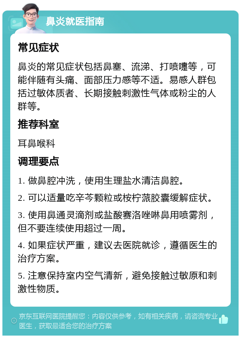 鼻炎就医指南 常见症状 鼻炎的常见症状包括鼻塞、流涕、打喷嚏等，可能伴随有头痛、面部压力感等不适。易感人群包括过敏体质者、长期接触刺激性气体或粉尘的人群等。 推荐科室 耳鼻喉科 调理要点 1. 做鼻腔冲洗，使用生理盐水清洁鼻腔。 2. 可以适量吃辛芩颗粒或桉柠蒎胶囊缓解症状。 3. 使用鼻通灵滴剂或盐酸赛洛唑啉鼻用喷雾剂，但不要连续使用超过一周。 4. 如果症状严重，建议去医院就诊，遵循医生的治疗方案。 5. 注意保持室内空气清新，避免接触过敏原和刺激性物质。