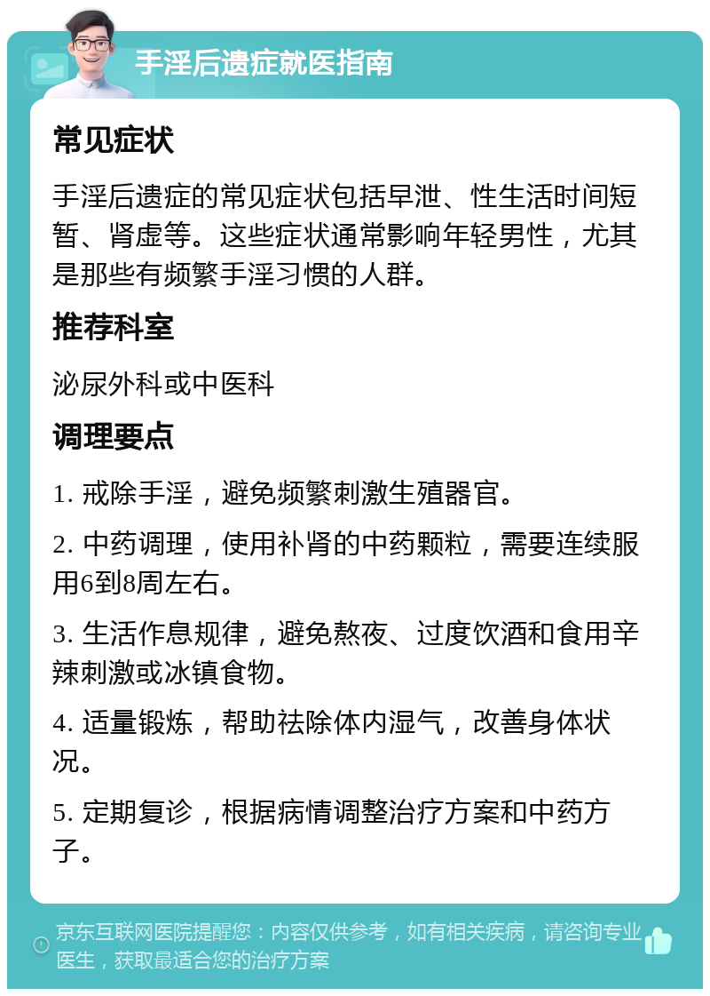 手淫后遗症就医指南 常见症状 手淫后遗症的常见症状包括早泄、性生活时间短暂、肾虚等。这些症状通常影响年轻男性，尤其是那些有频繁手淫习惯的人群。 推荐科室 泌尿外科或中医科 调理要点 1. 戒除手淫，避免频繁刺激生殖器官。 2. 中药调理，使用补肾的中药颗粒，需要连续服用6到8周左右。 3. 生活作息规律，避免熬夜、过度饮酒和食用辛辣刺激或冰镇食物。 4. 适量锻炼，帮助祛除体内湿气，改善身体状况。 5. 定期复诊，根据病情调整治疗方案和中药方子。