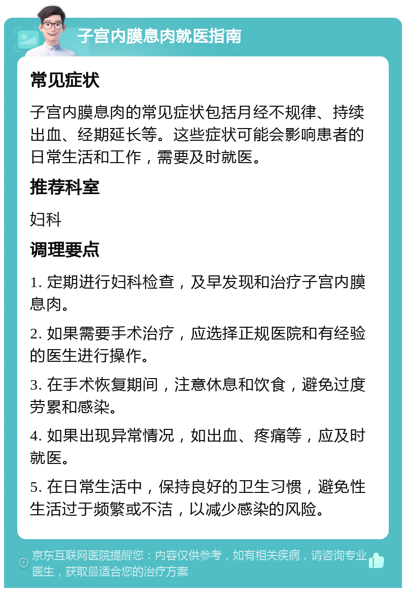 子宫内膜息肉就医指南 常见症状 子宫内膜息肉的常见症状包括月经不规律、持续出血、经期延长等。这些症状可能会影响患者的日常生活和工作，需要及时就医。 推荐科室 妇科 调理要点 1. 定期进行妇科检查，及早发现和治疗子宫内膜息肉。 2. 如果需要手术治疗，应选择正规医院和有经验的医生进行操作。 3. 在手术恢复期间，注意休息和饮食，避免过度劳累和感染。 4. 如果出现异常情况，如出血、疼痛等，应及时就医。 5. 在日常生活中，保持良好的卫生习惯，避免性生活过于频繁或不洁，以减少感染的风险。