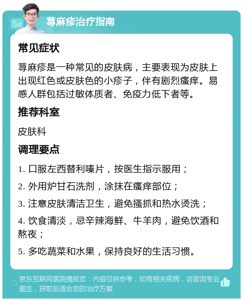 荨麻疹治疗指南 常见症状 荨麻疹是一种常见的皮肤病，主要表现为皮肤上出现红色或皮肤色的小疹子，伴有剧烈瘙痒。易感人群包括过敏体质者、免疫力低下者等。 推荐科室 皮肤科 调理要点 1. 口服左西替利嗪片，按医生指示服用； 2. 外用炉甘石洗剂，涂抹在瘙痒部位； 3. 注意皮肤清洁卫生，避免搔抓和热水烫洗； 4. 饮食清淡，忌辛辣海鲜、牛羊肉，避免饮酒和熬夜； 5. 多吃蔬菜和水果，保持良好的生活习惯。