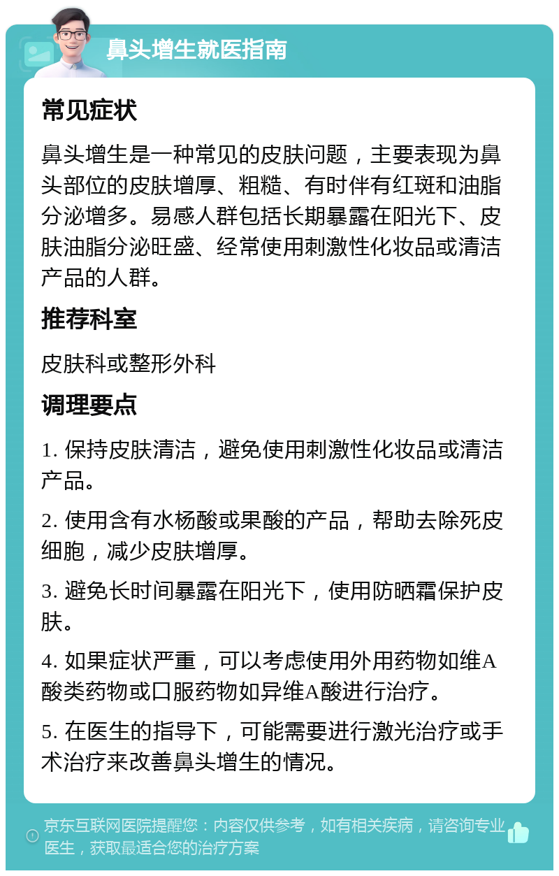 鼻头增生就医指南 常见症状 鼻头增生是一种常见的皮肤问题，主要表现为鼻头部位的皮肤增厚、粗糙、有时伴有红斑和油脂分泌增多。易感人群包括长期暴露在阳光下、皮肤油脂分泌旺盛、经常使用刺激性化妆品或清洁产品的人群。 推荐科室 皮肤科或整形外科 调理要点 1. 保持皮肤清洁，避免使用刺激性化妆品或清洁产品。 2. 使用含有水杨酸或果酸的产品，帮助去除死皮细胞，减少皮肤增厚。 3. 避免长时间暴露在阳光下，使用防晒霜保护皮肤。 4. 如果症状严重，可以考虑使用外用药物如维A酸类药物或口服药物如异维A酸进行治疗。 5. 在医生的指导下，可能需要进行激光治疗或手术治疗来改善鼻头增生的情况。