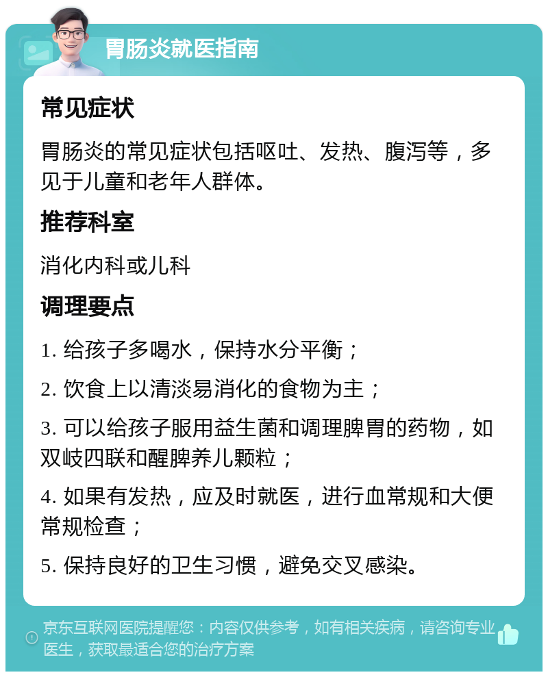 胃肠炎就医指南 常见症状 胃肠炎的常见症状包括呕吐、发热、腹泻等，多见于儿童和老年人群体。 推荐科室 消化内科或儿科 调理要点 1. 给孩子多喝水，保持水分平衡； 2. 饮食上以清淡易消化的食物为主； 3. 可以给孩子服用益生菌和调理脾胃的药物，如双岐四联和醒脾养儿颗粒； 4. 如果有发热，应及时就医，进行血常规和大便常规检查； 5. 保持良好的卫生习惯，避免交叉感染。