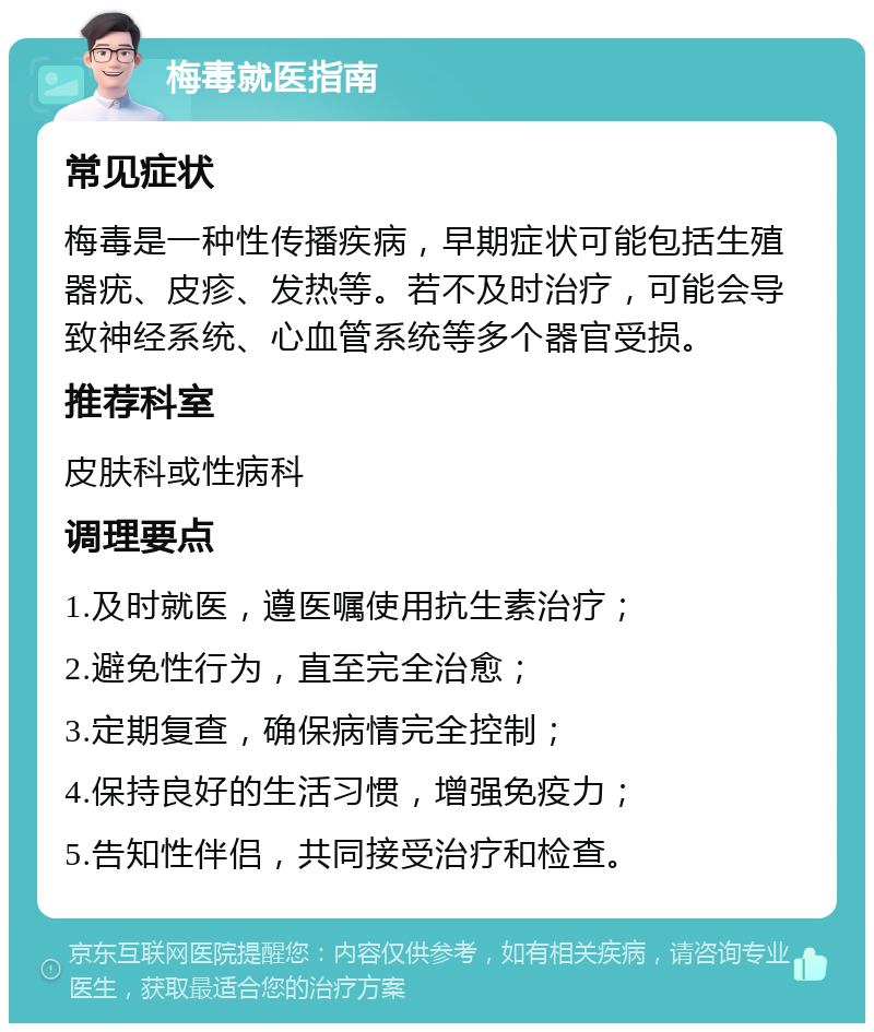 梅毒就医指南 常见症状 梅毒是一种性传播疾病，早期症状可能包括生殖器疣、皮疹、发热等。若不及时治疗，可能会导致神经系统、心血管系统等多个器官受损。 推荐科室 皮肤科或性病科 调理要点 1.及时就医，遵医嘱使用抗生素治疗； 2.避免性行为，直至完全治愈； 3.定期复查，确保病情完全控制； 4.保持良好的生活习惯，增强免疫力； 5.告知性伴侣，共同接受治疗和检查。