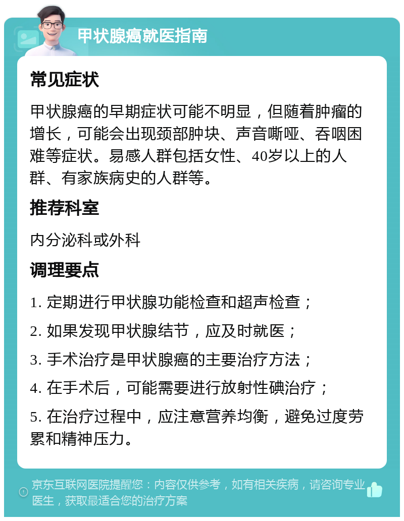 甲状腺癌就医指南 常见症状 甲状腺癌的早期症状可能不明显，但随着肿瘤的增长，可能会出现颈部肿块、声音嘶哑、吞咽困难等症状。易感人群包括女性、40岁以上的人群、有家族病史的人群等。 推荐科室 内分泌科或外科 调理要点 1. 定期进行甲状腺功能检查和超声检查； 2. 如果发现甲状腺结节，应及时就医； 3. 手术治疗是甲状腺癌的主要治疗方法； 4. 在手术后，可能需要进行放射性碘治疗； 5. 在治疗过程中，应注意营养均衡，避免过度劳累和精神压力。